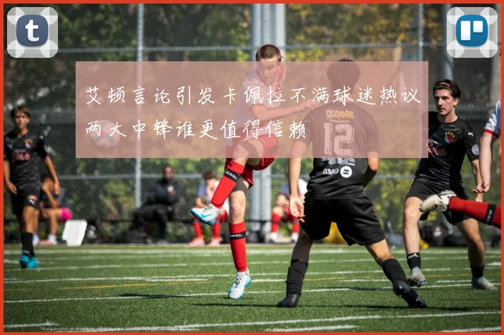 艾顿言论引发卡佩拉不满球迷热议两大中锋谁更值得信赖