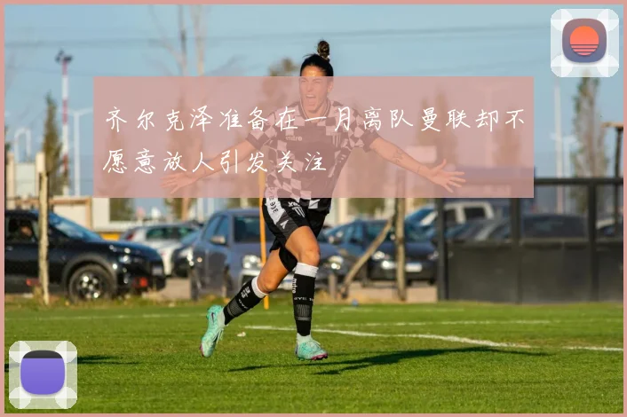 齐尔克泽准备在一月离队曼联却不愿意放人引发关注