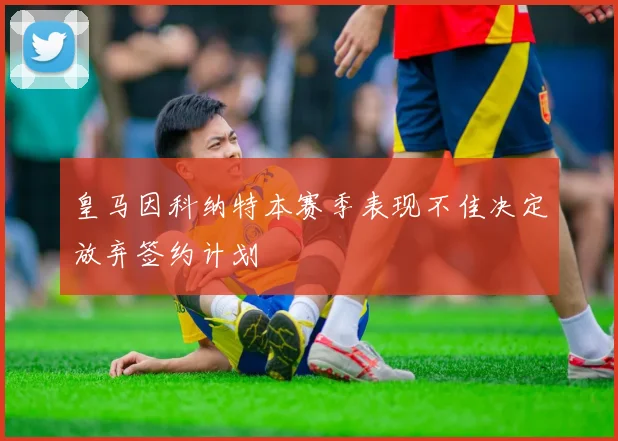 皇马因科纳特本赛季表现不佳决定放弃签约计划