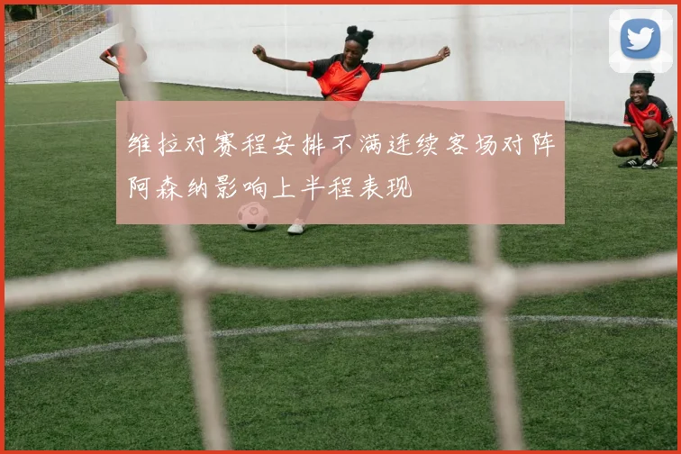 维拉对赛程安排不满连续客场对阵阿森纳影响上半程表现