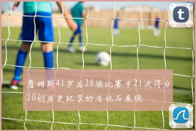 詹姆斯41岁后28场比赛中21次得分20创历史纪录的活化石表现