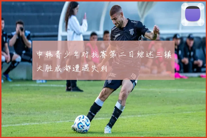 中韩青少年对抗赛第二日综述三镇大胜成都遭遇失利