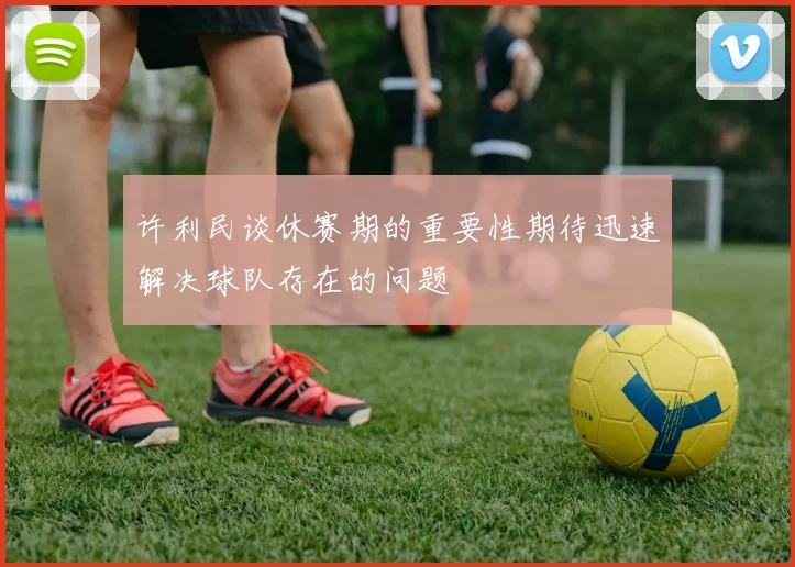 许利民谈休赛期的重要性期待迅速解决球队存在的问题
