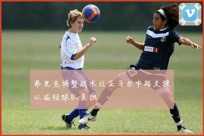 弗里克调整战术让亚马尔中路支援以减轻球队负担