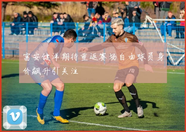 富安健洋期待重返赛场自由球员身价飙升引关注