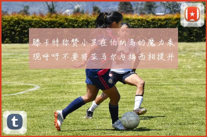 滕卡特称赞小罗在伯纳乌的魔力表现呼吁不要将亚马尔与梅西相提并论