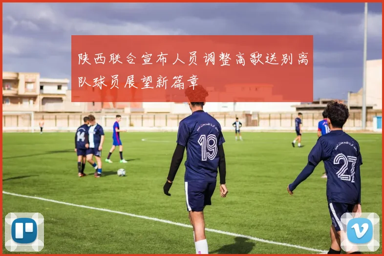 陕西联合宣布人员调整高歌送别离队球员展望新篇章