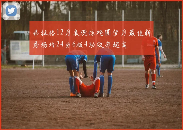 弗拉格12月表现惊艳圆梦月最佳新秀场均24分6板4助效率超高