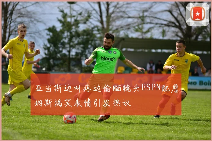 亚当斯边叫疼边偷瞄镜头ESPN配詹姆斯搞笑表情引发热议