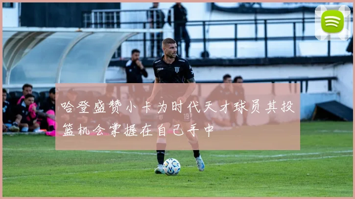 哈登盛赞小卡为时代天才球员其投篮机会掌握在自己手中