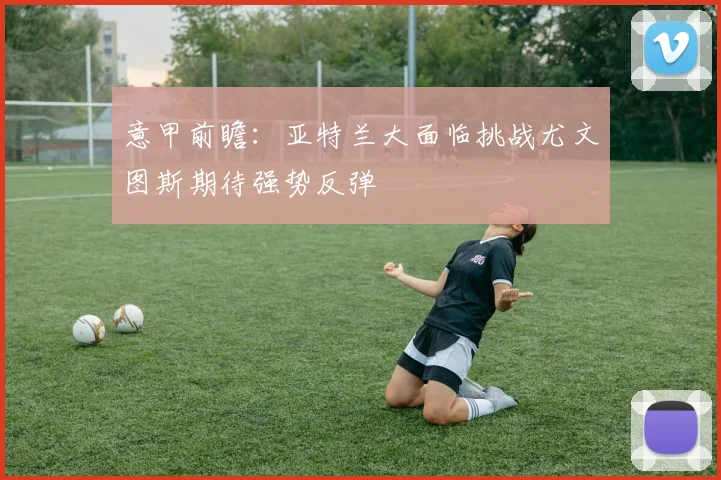 意甲前瞻：亚特兰大面临挑战尤文图斯期待强势反弹