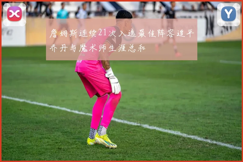 詹姆斯连续21次入选最佳阵容追平乔丹与魔术师生涯总和