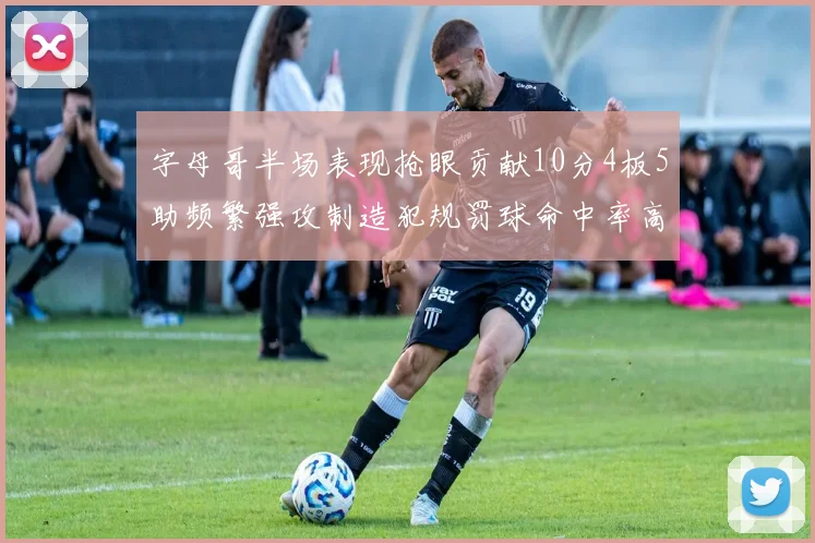 字母哥半场表现抢眼贡献10分4板5助频繁强攻制造犯规罚球命中率高