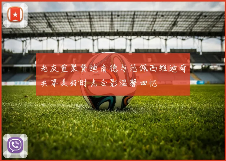 老友重聚费迪南德与范佩西维迪奇共享美好时光合影温馨回忆