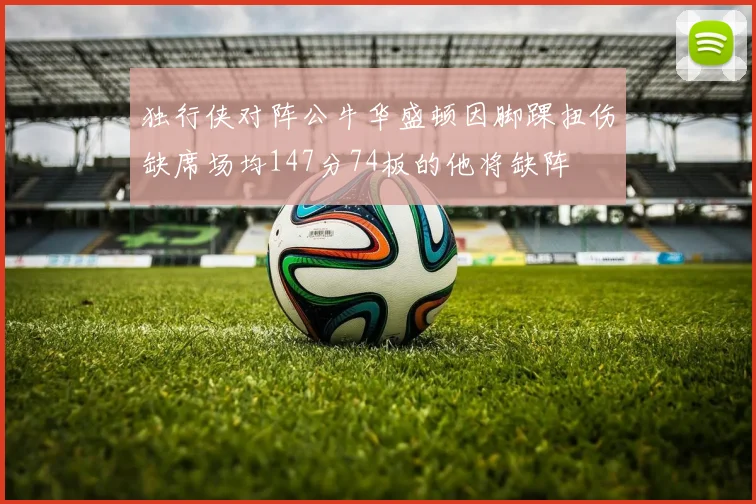 独行侠对阵公牛华盛顿因脚踝扭伤缺席场均147分74板的他将缺阵