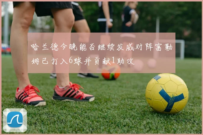 哈兰德今晚能否继续发威对阵富勒姆已打入6球并贡献1助攻