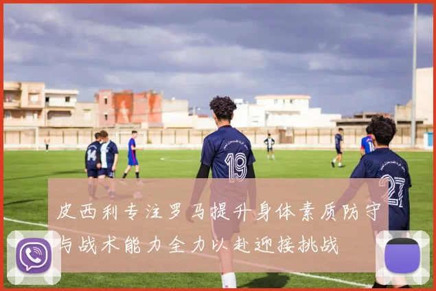 皮西利专注罗马提升身体素质防守与战术能力全力以赴迎接挑战