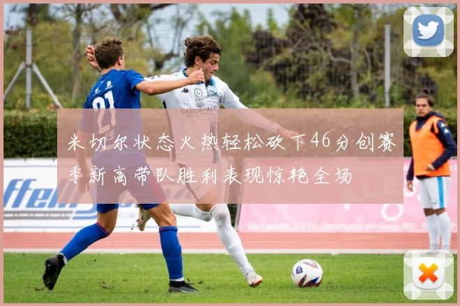 米切尔状态火热轻松砍下46分创赛季新高带队胜利表现惊艳全场