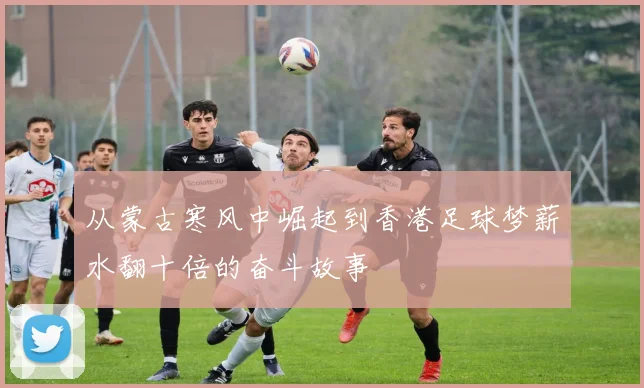 从蒙古寒风中崛起到香港足球梦薪水翻十倍的奋斗故事