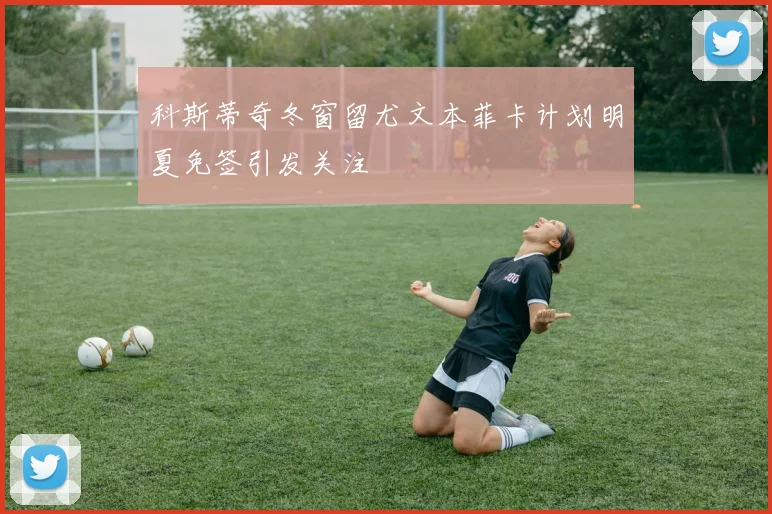科斯蒂奇冬窗留尤文本菲卡计划明夏免签引发关注