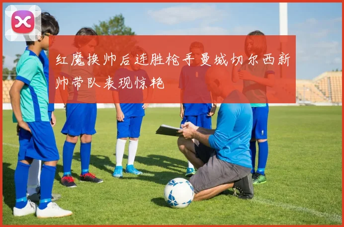 红魔换帅后连胜枪手曼城切尔西新帅带队表现惊艳