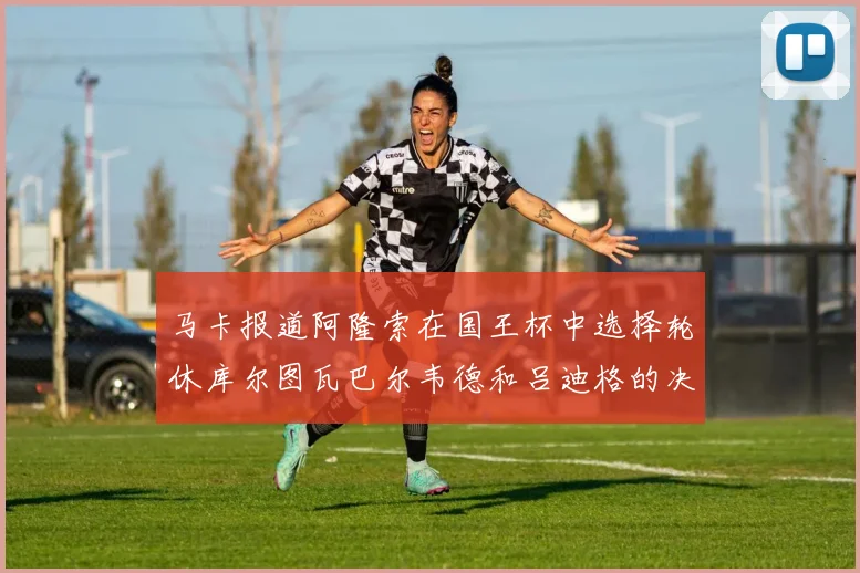 马卡报道阿隆索在国王杯中选择轮休库尔图瓦巴尔韦德和吕迪格的决定