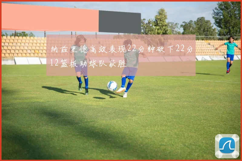 纳兹里德高效表现22分钟砍下22分12篮板助球队获胜