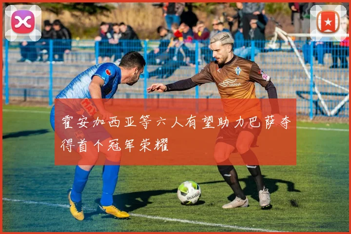 霍安加西亚等六人有望助力巴萨夺得首个冠军荣耀